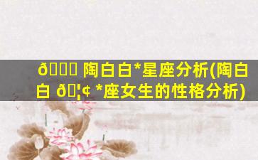 💐 陶白白*
星座分析(陶白白 🦢 *
座女生的性格分析)